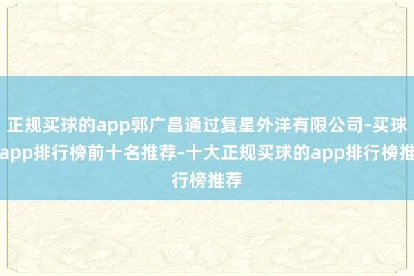 正规买球的app郭广昌通过复星外洋有限公司-买球的app排行榜前十名推荐-十大正规买球的app排行榜推荐