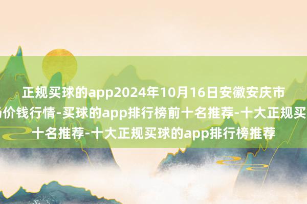 正规买球的app2024年10月16日安徽安庆市龙狮桥蔬菜批发商场价钱行情-买球的app排行榜前十名推荐-十大正规买球的app排行榜推荐
