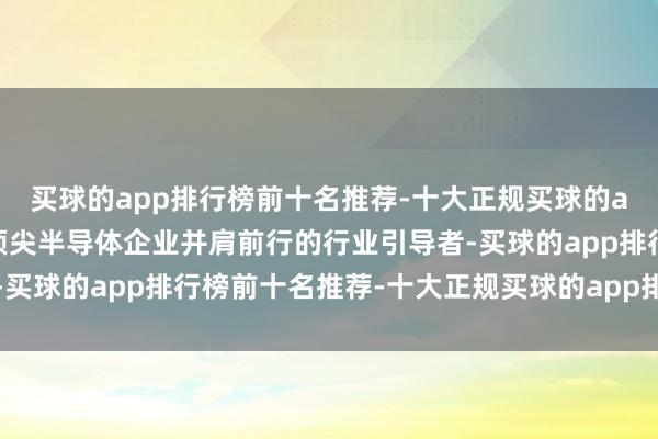 买球的app排行榜前十名推荐-十大正规买球的app排行榜推荐与民众顶尖半导体企业并肩前行的行业引导者-买球的app排行榜前十名推荐-十大正规买球的app排行榜推荐