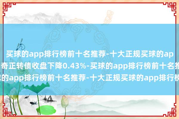 买球的app排行榜前十名推荐-十大正规买球的app排行榜推荐11月6日奇正转债收盘下降0.43%-买球的app排行榜前十名推荐-十大正规买球的app排行榜推荐