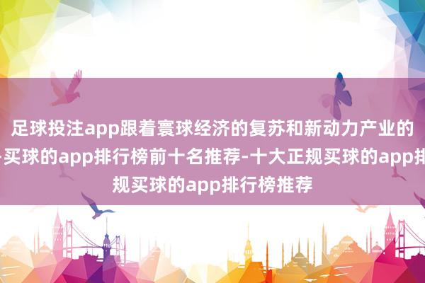 足球投注app跟着寰球经济的复苏和新动力产业的繁茂发展-买球的app排行榜前十名推荐-十大正规买球的app排行榜推荐
