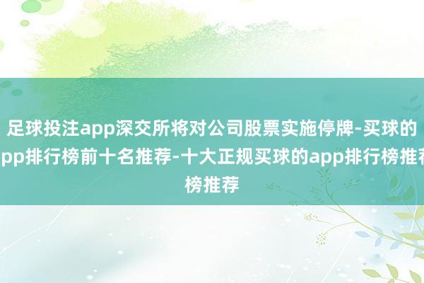 足球投注app深交所将对公司股票实施停牌-买球的app排行榜前十名推荐-十大正规买球的app排行榜推荐