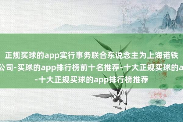 正规买球的app实行事务联合东说念主为上海诺铁金钱惩办有限公司-买球的app排行榜前十名推荐-十大正规买球的app排行榜推荐