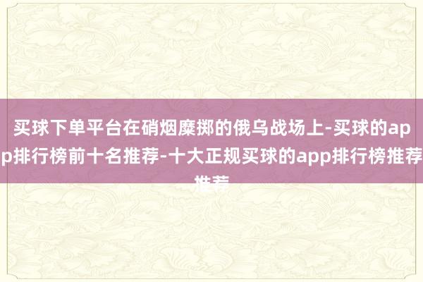 买球下单平台在硝烟糜掷的俄乌战场上-买球的app排行榜前十名推荐-十大正规买球的app排行榜推荐