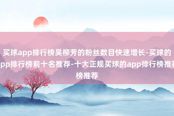买球app排行榜吴柳芳的粉丝数目快速增长-买球的app排行榜前十名推荐-十大正规买球的app排行榜推荐