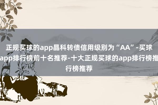 正规买球的app晶科转债信用级别为“AA”-买球的app排行榜前十名推荐-十大正规买球的app排行榜推荐