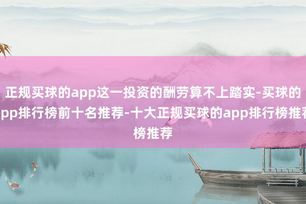 正规买球的app这一投资的酬劳算不上踏实-买球的app排行榜前十名推荐-十大正规买球的app排行榜推荐