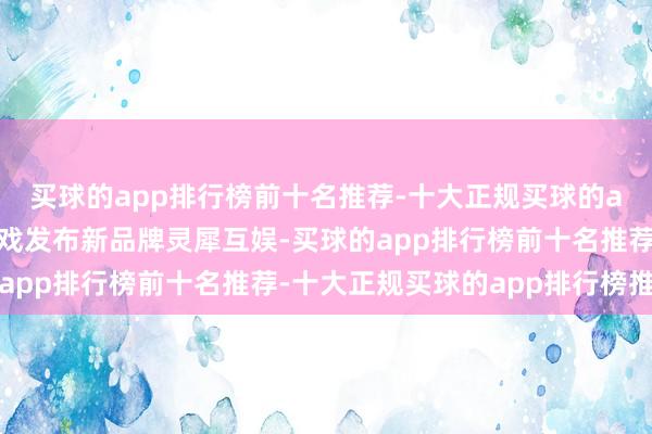 买球的app排行榜前十名推荐-十大正规买球的app排行榜推荐阿里游戏发布新品牌灵犀互娱-买球的app排行榜前十名推荐-十大正规买球的app排行榜推荐