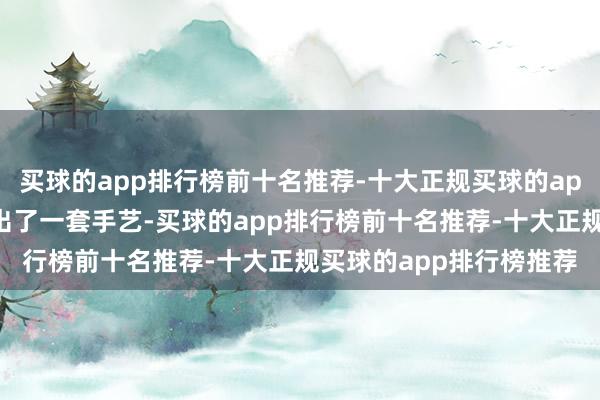 买球的app排行榜前十名推荐-十大正规买球的app排行榜推荐硬是摸索出了一套手艺-买球的app排行榜前十名推荐-十大正规买球的app排行榜推荐