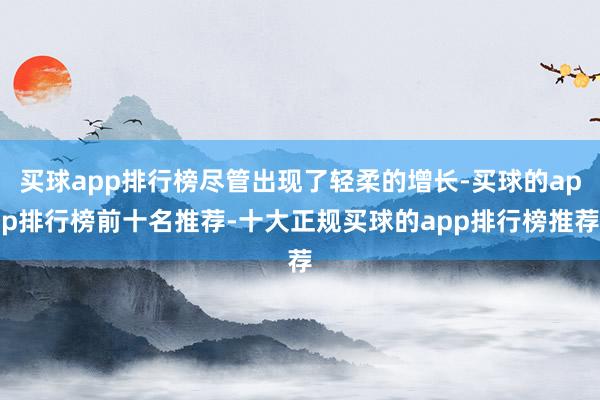 买球app排行榜尽管出现了轻柔的增长-买球的app排行榜前十名推荐-十大正规买球的app排行榜推荐