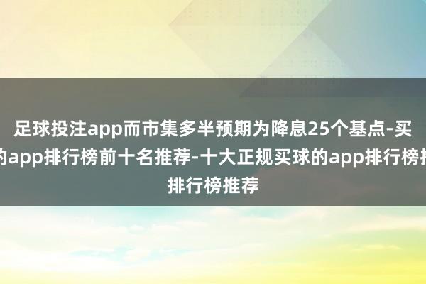 足球投注app而市集多半预期为降息25个基点-买球的app排行榜前十名推荐-十大正规买球的app排行榜推荐