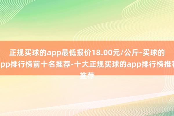 正规买球的app最低报价18.00元/公斤-买球的app排行榜前十名推荐-十大正规买球的app排行榜推荐