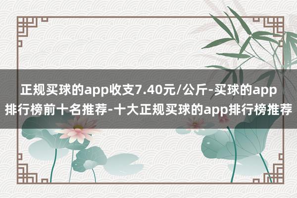 正规买球的app收支7.40元/公斤-买球的app排行榜前十名推荐-十大正规买球的app排行榜推荐
