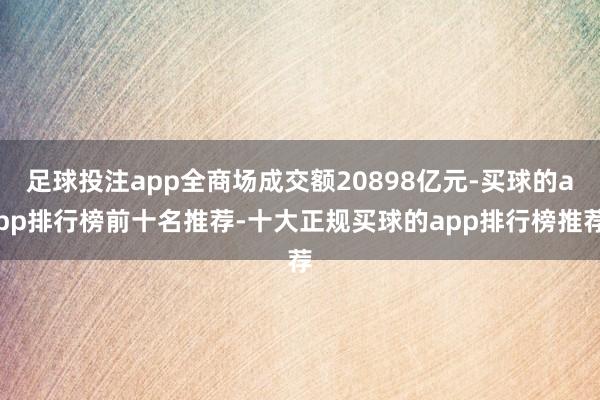 足球投注app全商场成交额20898亿元-买球的app排行榜前十名推荐-十大正规买球的app排行榜推荐