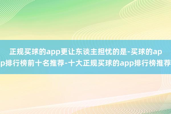 正规买球的app　　更让东谈主担忧的是-买球的app排行榜前十名推荐-十大正规买球的app排行榜推荐