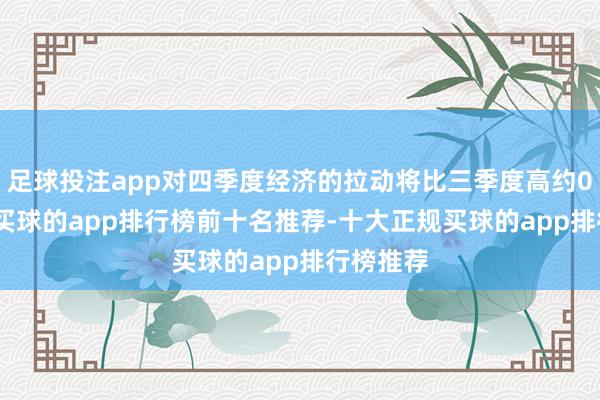 足球投注app对四季度经济的拉动将比三季度高约0.2个点-买球的app排行榜前十名推荐-十大正规买球的app排行榜推荐