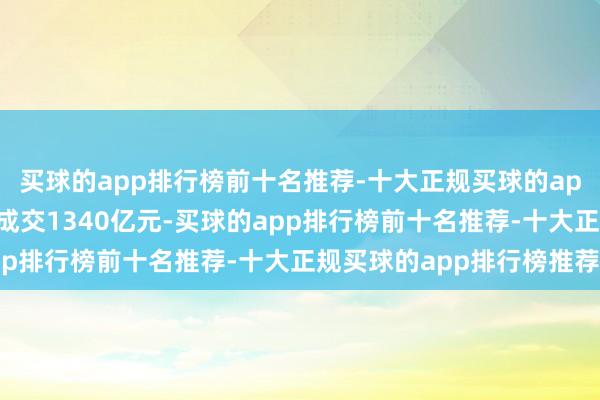 买球的app排行榜前十名推荐-十大正规买球的app排行榜推荐大市全日成交1340亿元-买球的app排行榜前十名推荐-十大正规买球的app排行榜推荐