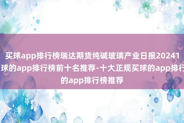 买球app排行榜瑞达期货纯碱玻璃产业日报20241218-买球的app排行榜前十名推荐-十大正规买球的app排行榜推荐