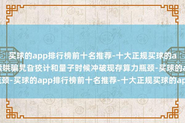 买球的app排行榜前十名推荐-十大正规买球的app排行榜推荐建议探索哄骗旯旮狡计和量子时候冲破现存算力瓶颈-买球的app排行榜前十名推荐-十大正规买球的app排行榜推荐