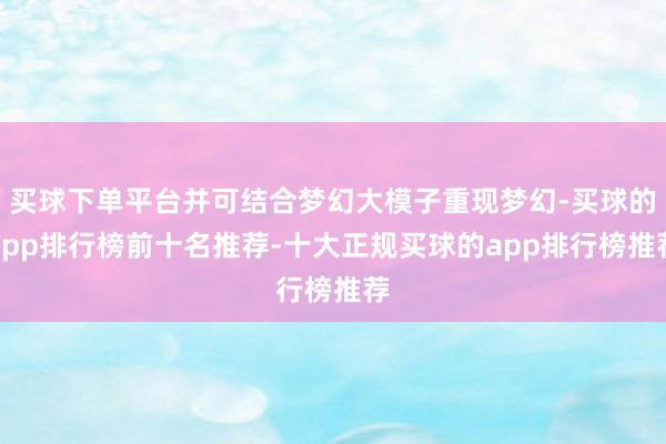 买球下单平台并可结合梦幻大模子重现梦幻-买球的app排行榜前十名推荐-十大正规买球的app排行榜推荐