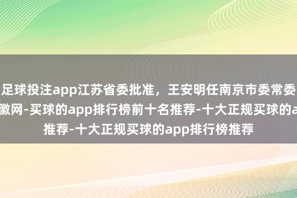足球投注app江苏省委批准，王安明任南京市委常委_大皖新闻 | 安徽网-买球的app排行榜前十名推荐-十大正规买球的app排行榜推荐