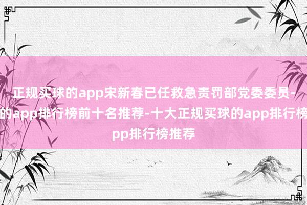 正规买球的app宋新春已任救急责罚部党委委员-买球的app排行榜前十名推荐-十大正规买球的app排行榜推荐