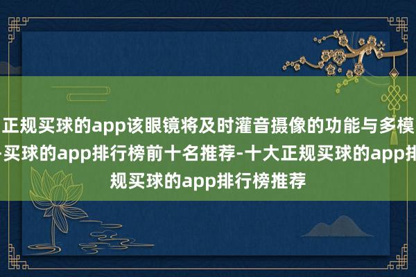 正规买球的app该眼镜将及时灌音摄像的功能与多模态AI会通-买球的app排行榜前十名推荐-十大正规买球的app排行榜推荐