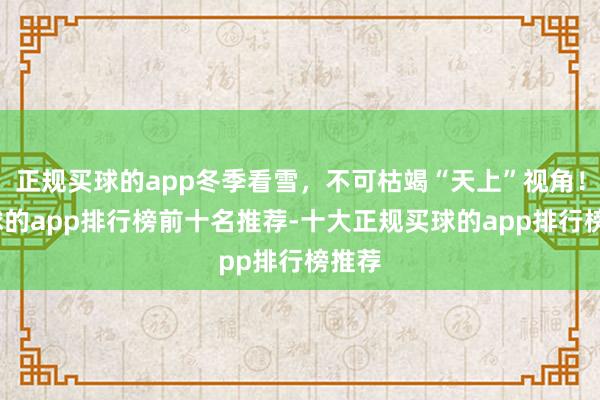 正规买球的app冬季看雪，不可枯竭“天上”视角！-买球的app排行榜前十名推荐-十大正规买球的app排行榜推荐