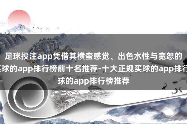 足球投注app凭借其横蛮感觉、出色水性与宽恕的秉性-买球的app排行榜前十名推荐-十大正规买球的app排行榜推荐