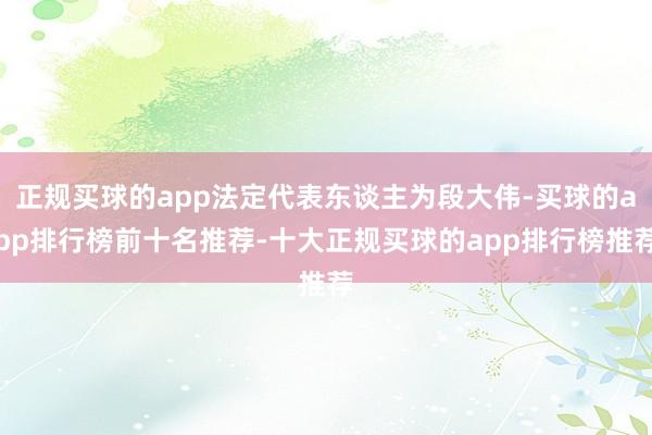 正规买球的app法定代表东谈主为段大伟-买球的app排行榜前十名推荐-十大正规买球的app排行榜推荐