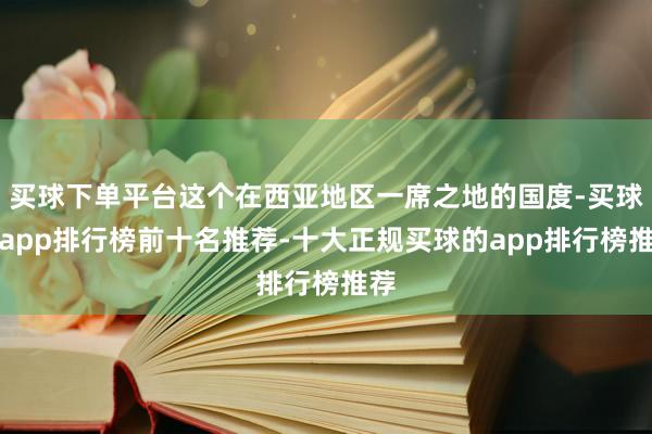 买球下单平台这个在西亚地区一席之地的国度-买球的app排行榜前十名推荐-十大正规买球的app排行榜推荐