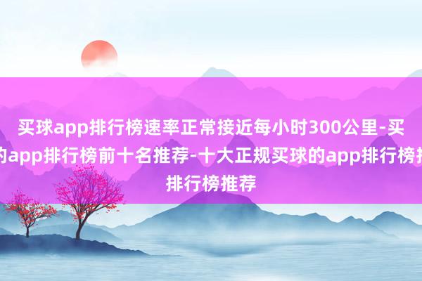 买球app排行榜速率正常接近每小时300公里-买球的app排行榜前十名推荐-十大正规买球的app排行榜推荐