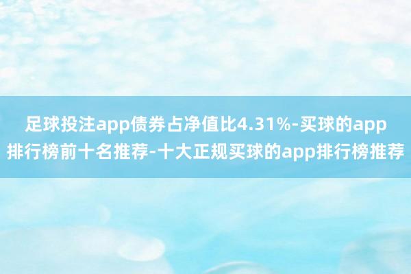 足球投注app债券占净值比4.31%-买球的app排行榜前十名推荐-十大正规买球的app排行榜推荐