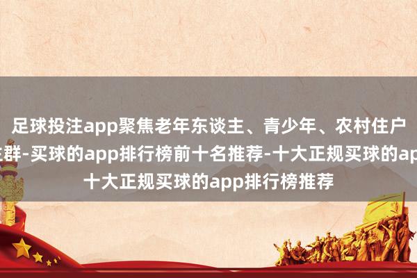 足球投注app聚焦老年东谈主、青少年、农村住户等重心东谈主群-买球的app排行榜前十名推荐-十大正规买球的app排行榜推荐