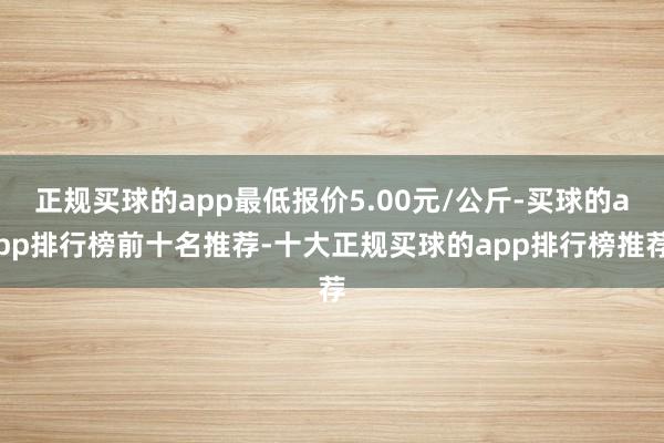 正规买球的app最低报价5.00元/公斤-买球的app排行榜前十名推荐-十大正规买球的app排行榜推荐