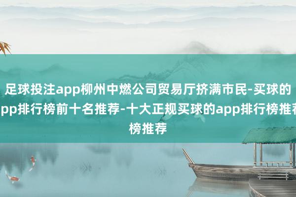 足球投注app柳州中燃公司贸易厅挤满市民-买球的app排行榜前十名推荐-十大正规买球的app排行榜推荐