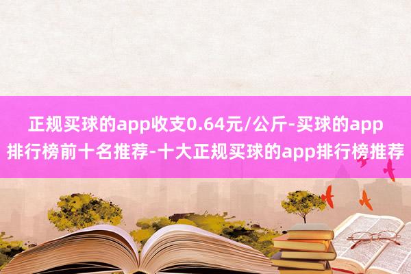 正规买球的app收支0.64元/公斤-买球的app排行榜前十名推荐-十大正规买球的app排行榜推荐