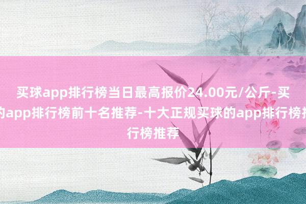 买球app排行榜当日最高报价24.00元/公斤-买球的app排行榜前十名推荐-十大正规买球的app排行榜推荐
