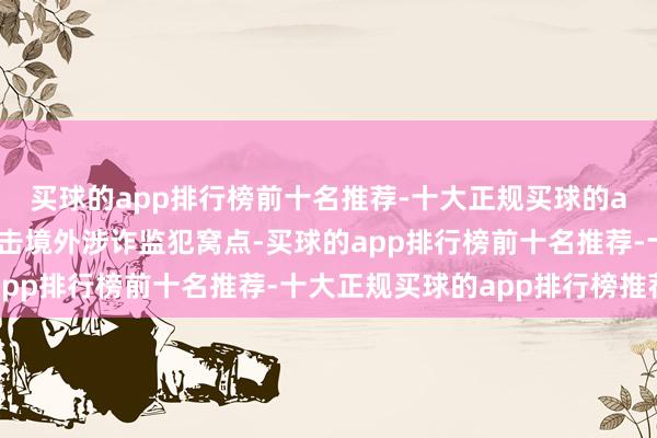 买球的app排行榜前十名推荐-十大正规买球的app排行榜推荐连合打击境外涉诈监犯窝点-买球的app排行榜前十名推荐-十大正规买球的app排行榜推荐