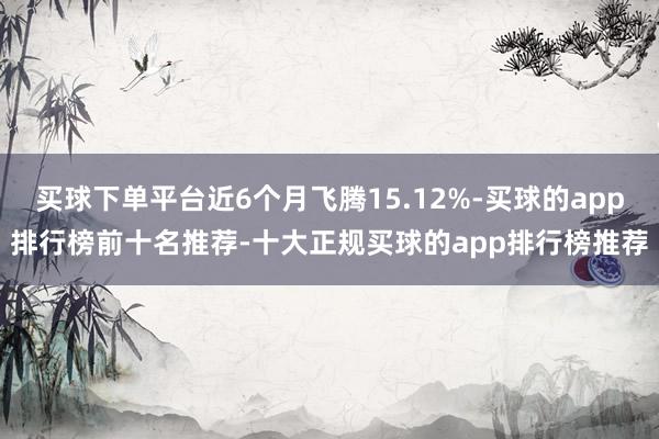 买球下单平台近6个月飞腾15.12%-买球的app排行榜前十名推荐-十大正规买球的app排行榜推荐
