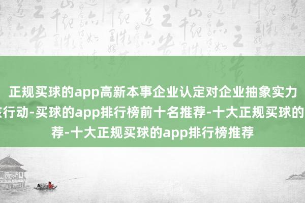 正规买球的app高新本事企业认定对企业抽象实力有着严格的审核行动-买球的app排行榜前十名推荐-十大正规买球的app排行榜推荐