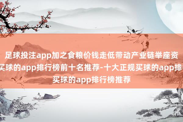足球投注app加之食粮价钱走低带动产业链举座资本裁减-买球的app排行榜前十名推荐-十大正规买球的app排行榜推荐