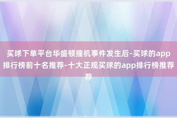 买球下单平台华盛顿撞机事件发生后-买球的app排行榜前十名推荐-十大正规买球的app排行榜推荐