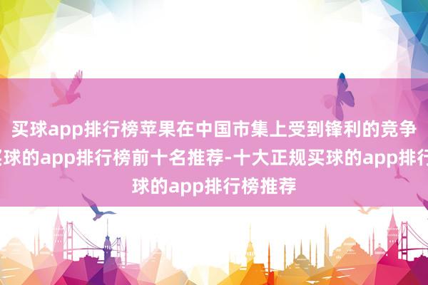 买球app排行榜苹果在中国市集上受到锋利的竞争挑战-买球的app排行榜前十名推荐-十大正规买球的app排行榜推荐