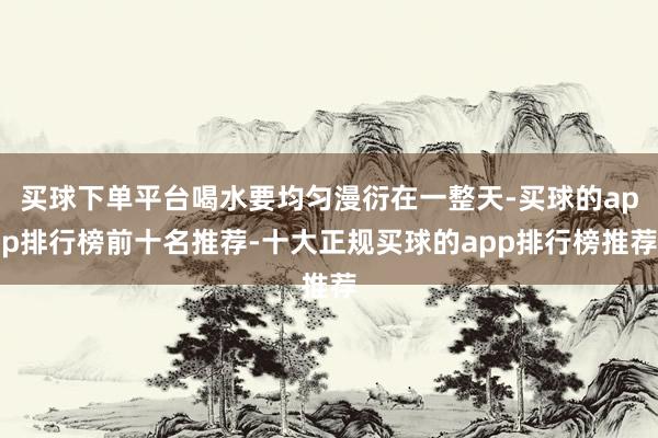 买球下单平台喝水要均匀漫衍在一整天-买球的app排行榜前十名推荐-十大正规买球的app排行榜推荐