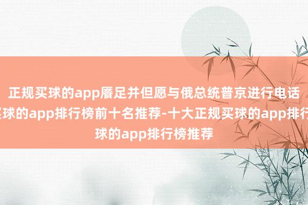 正规买球的app餍足并但愿与俄总统普京进行电话商量-买球的app排行榜前十名推荐-十大正规买球的app排行榜推荐