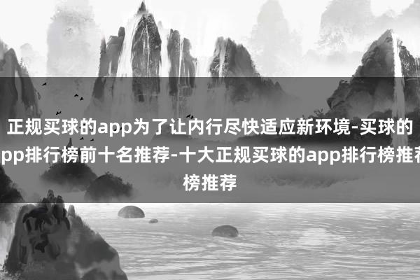 正规买球的app为了让内行尽快适应新环境-买球的app排行榜前十名推荐-十大正规买球的app排行榜推荐