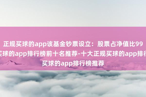 正规买球的app该基金钞票设立：股票占净值比99.91%-买球的app排行榜前十名推荐-十大正规买球的app排行榜推荐