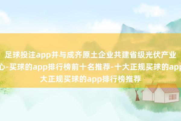 足球投注app并与成齐原土企业共建省级光伏产业时候翻新中心-买球的app排行榜前十名推荐-十大正规买球的app排行榜推荐