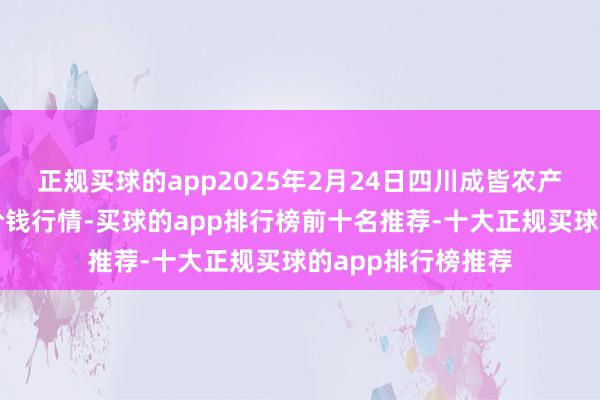 正规买球的app2025年2月24日四川成皆农产物中心批发商场价钱行情-买球的app排行榜前十名推荐-十大正规买球的app排行榜推荐